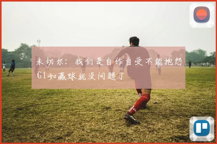 米切尔：我们是自作自受不能抱怨 G1如赢球就没问题了