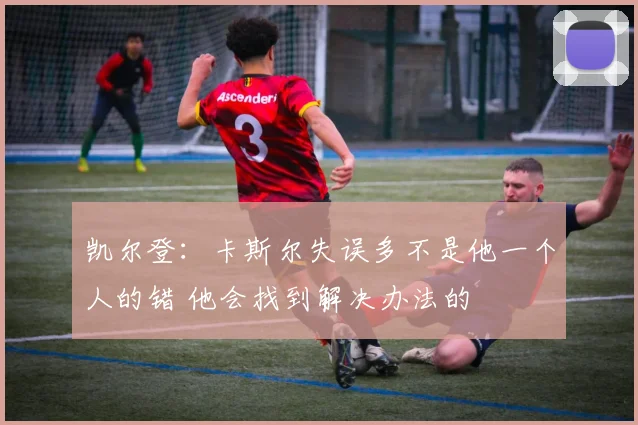 凯尔登：卡斯尔失误多不是他一个人的错 他会找到解决办法的