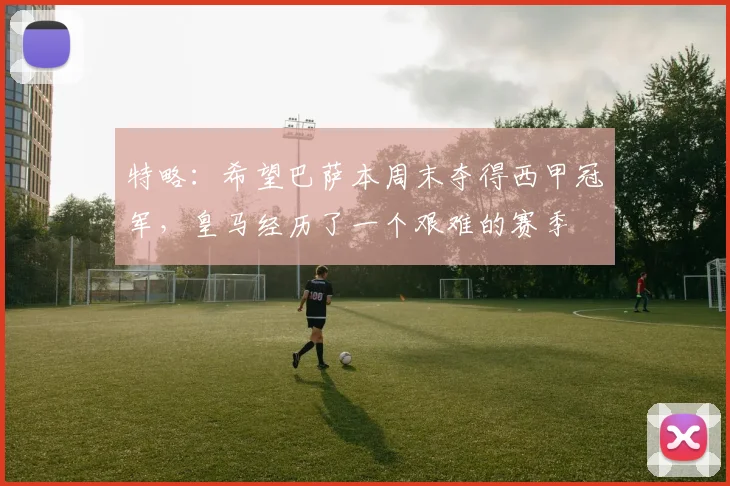 特略：希望巴萨本周末夺得西甲冠军，皇马经历了一个艰难的赛季