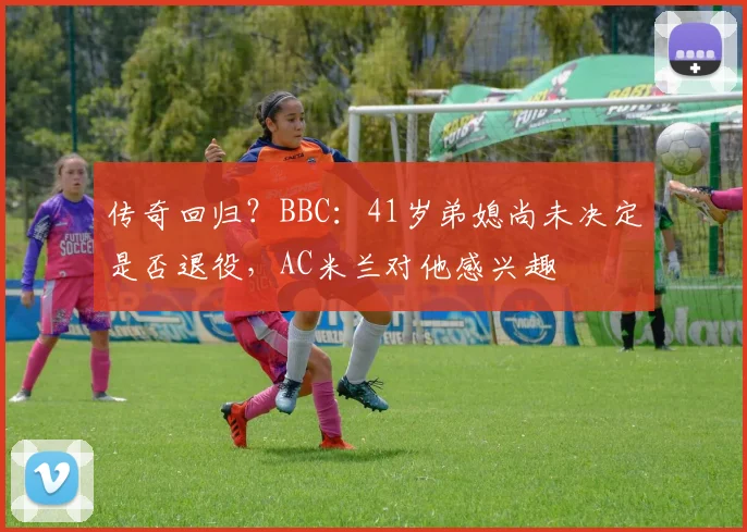传奇回归？BBC：41岁弟媳尚未决定是否退役，AC米兰对他感兴趣