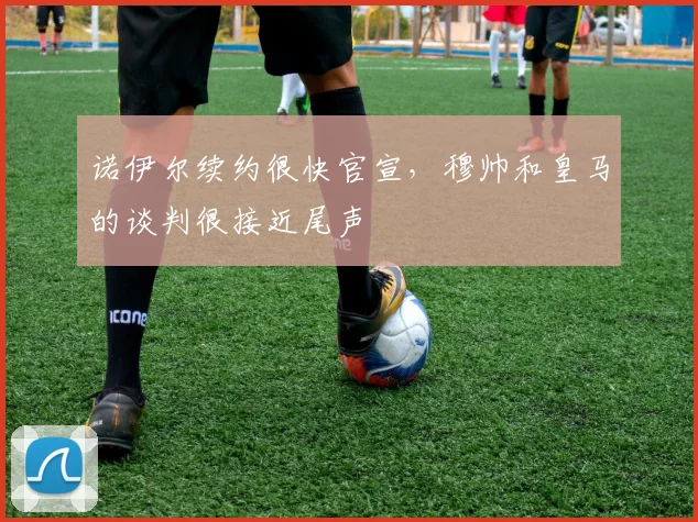 诺伊尔续约很快官宣，穆帅和皇马的谈判很接近尾声